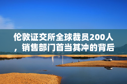 伦敦证交所全球裁员200人，销售部门首当其冲的背后与影响