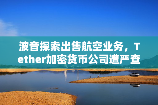 波音探索出售航空业务，Tether加密货币公司遭严查，英特尔巨资建厂强化芯片产业地位，外盘焦点动态