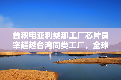 台积电亚利桑那工厂芯片良率超越台湾同类工厂，全球半导体制造新篇章的开启