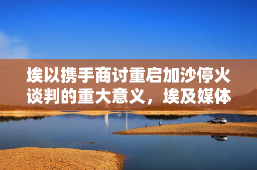 埃以携手商讨重启加沙停火谈判的重大意义，埃及媒体视角下的国际合作与和平努力