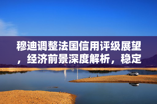 穆迪调整法国信用评级展望，经济前景深度解析，稳定转向负面