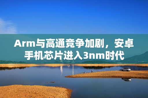Arm与高通竞争加剧，安卓手机芯片进入3nm时代