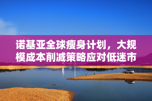 诺基亚全球瘦身计划，大规模成本削减策略应对低迷市场