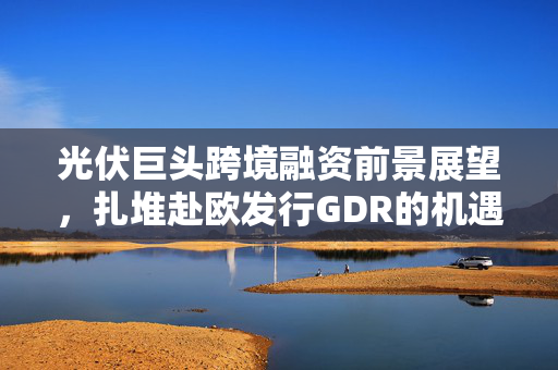 光伏巨头跨境融资前景展望，扎堆赴欧发行GDR的机遇与挑战