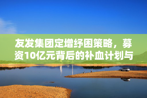 友发集团定增纾困策略，募资10亿元背后的补血计划与未来展望
