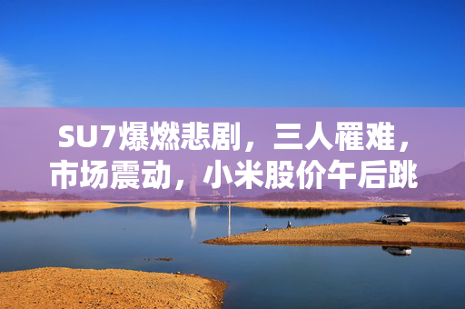 SU7爆燃悲剧，三人罹难，市场震动，小米股价午后跳水深度解析