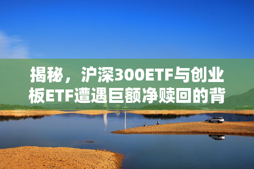 揭秘，沪深300ETF与创业板ETF遭遇巨额净赎回的背后原因