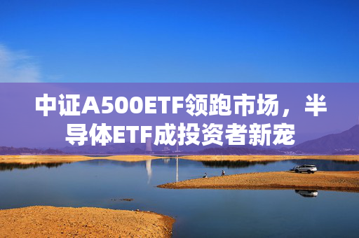 中证A500ETF领跑市场，半导体ETF成投资者新宠