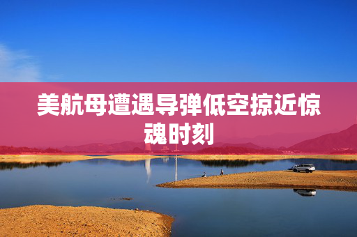 美航母遭遇导弹低空掠近惊魂时刻