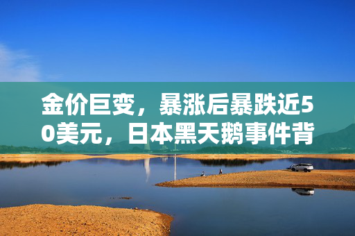 金价巨变，暴涨后暴跌近50美元，日本黑天鹅事件背后的真相与警示
