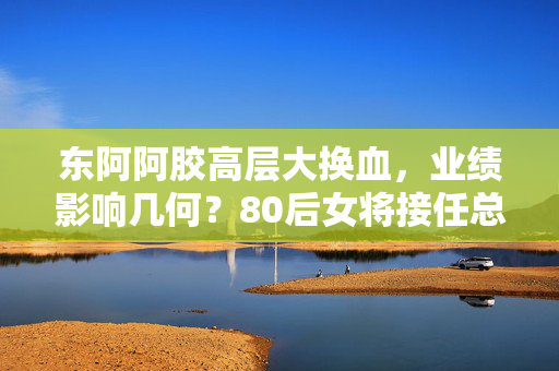 东阿阿胶高层大换血，业绩影响几何？80后女将接任总裁后的新挑战