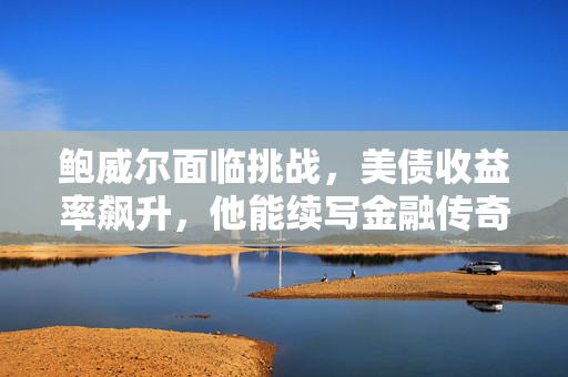 鲍威尔面临挑战，美债收益率飙升，他能续写金融传奇吗？
