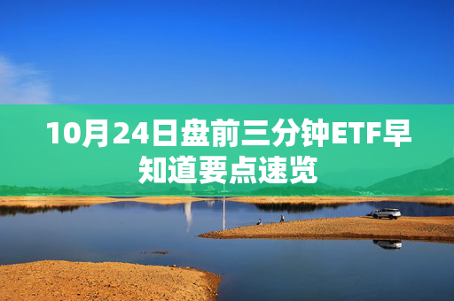 10月24日盘前三分钟ETF早知道要点速览
