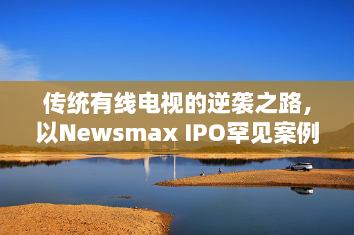 传统有线电视的逆袭之路，以Newsmax IPO罕见案例为鉴