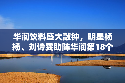 华润饮料盛大敲钟，明星杨扬、刘诗雯助阵华润第18个IPO的辉煌庆典