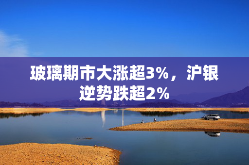 玻璃期市大涨超3%，沪银逆势跌超2%