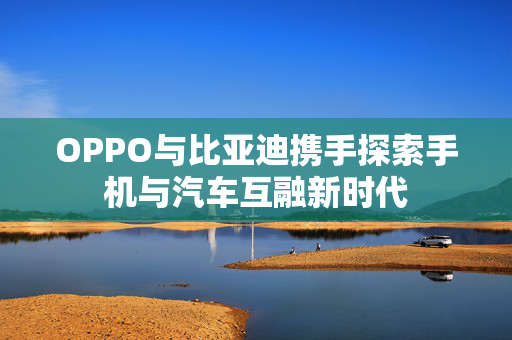 OPPO与比亚迪携手探索手机与汽车互融新时代