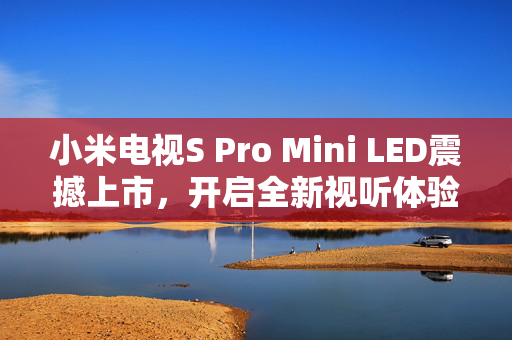 小米电视S Pro Mini LED震撼上市，开启全新视听体验，到手价仅需4599元起！