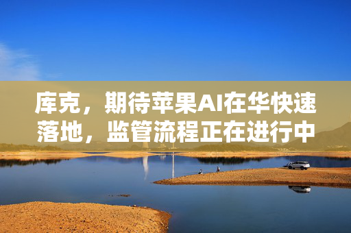 库克，期待苹果AI在华快速落地，监管流程正在进行中