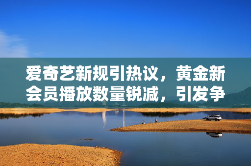 爱奇艺新规引热议，黄金新会员播放数量锐减，引发争议的收费模式