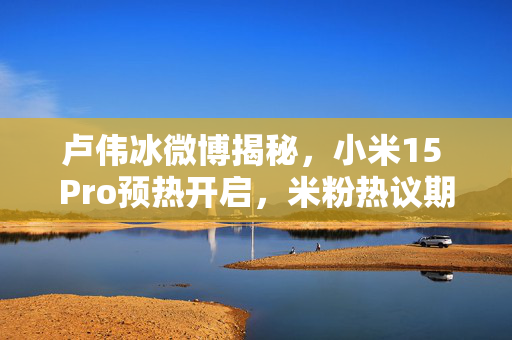 卢伟冰微博揭秘，小米15 Pro预热开启，米粉热议期待已久！