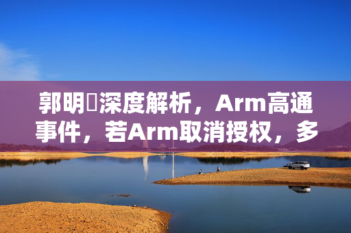 郭明錤深度解析，Arm高通事件，若Arm取消授权，多方皆输的困境
