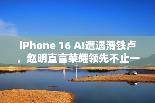 iPhone 16 AI遭遇滑铁卢，赵明直言荣耀领先不止一条街