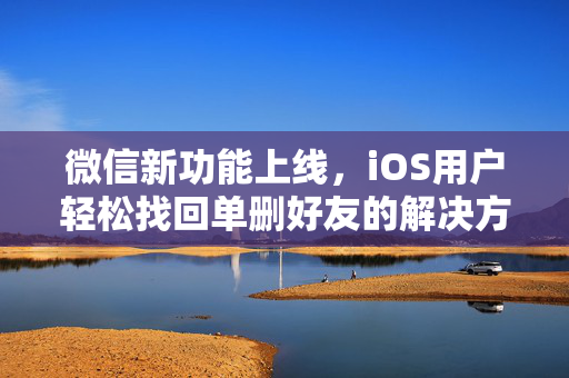 微信新功能上线，iOS用户轻松找回单删好友的解决方案