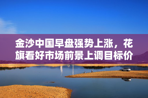 金沙中国早盘强势上涨，花旗看好市场前景上调目标价