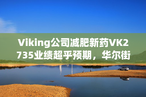 Viking公司减肥新药VK2735业绩超乎预期，华尔街对其前景一致看好