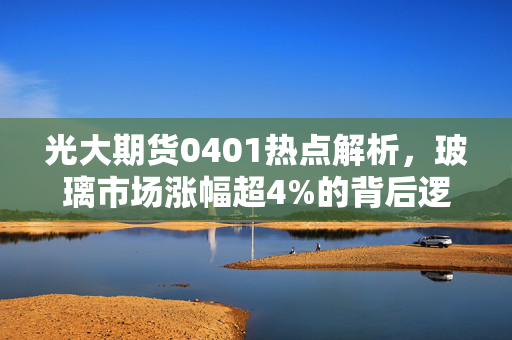 光大期货0401热点解析，玻璃市场涨幅超4%的背后逻辑