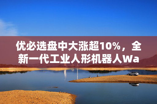 优必选盘中大涨超10%，全新一代工业人形机器人Walker S1正式发布