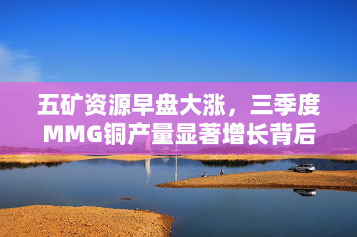 五矿资源早盘大涨，三季度MMG铜产量显著增长背后的故事
