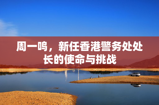 周一鸣，新任香港警务处处长的使命与挑战