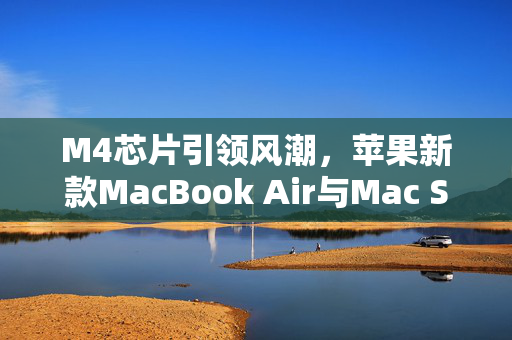 M4芯片引领风潮，苹果新款MacBook Air与Mac Studio即将上市