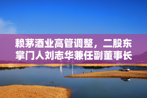 赖茅酒业高管调整，二股东掌门人刘志华兼任副董事长