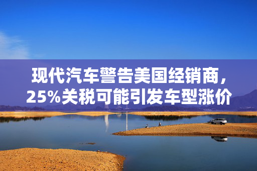 现代汽车警告美国经销商，25%关税可能引发车型涨价风暴