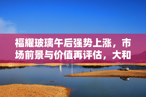 福耀玻璃午后强势上涨，市场前景与价值再评估，大和上调目标价至68港元