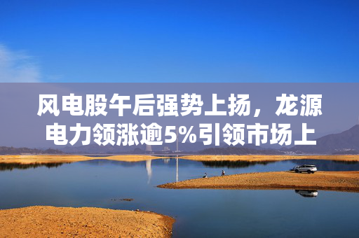 风电股午后强势上扬，龙源电力领涨逾5%引领市场上涨潮