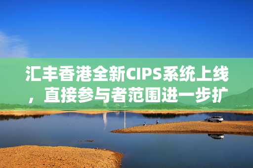 汇丰香港全新CIPS系统上线，直接参与者范围进一步扩大
