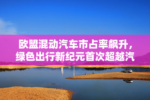 欧盟混动汽车市占率飙升，绿色出行新纪元首次超越汽油车