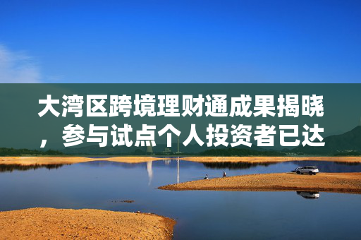 大湾区跨境理财通成果揭晓，参与试点个人投资者已达12.5万人