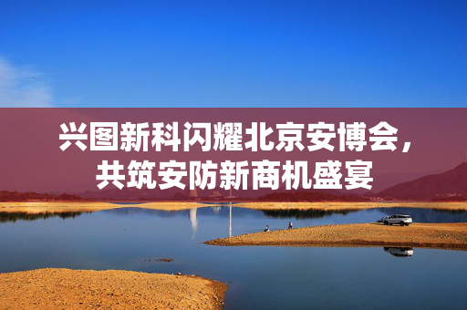 兴图新科闪耀北京安博会，共筑安防新商机盛宴
