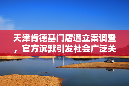 天津肯德基门店遭立案调查，官方沉默引发社会广泛关注