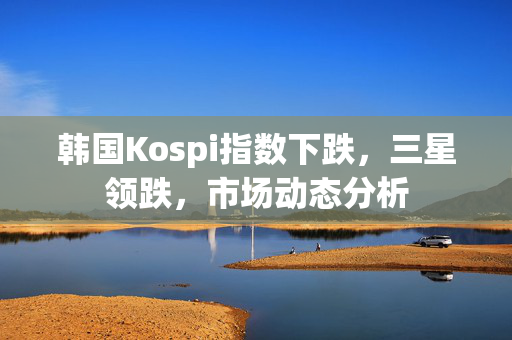 韩国Kospi指数下跌，三星领跌，市场动态分析