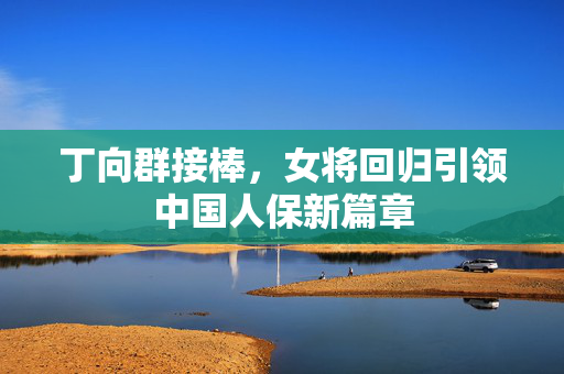 丁向群接棒，女将回归引领中国人保新篇章