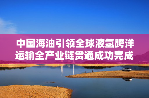 中国海油引领全球液氢跨洋运输全产业链贯通成功完成——全球最远液态氢海运壮举揭幕