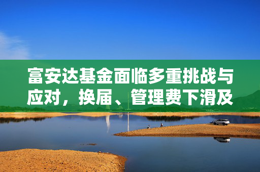 富安达基金面临多重挑战与应对，换届、管理费下滑及产品业绩低迷的应对策略