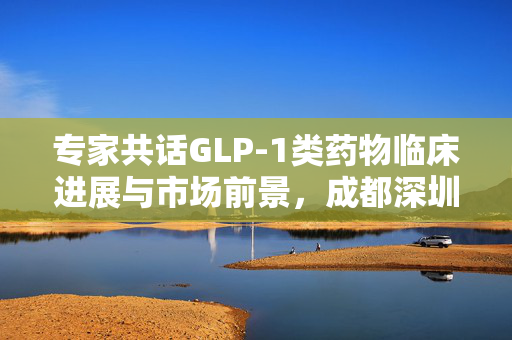 专家共话GLP-1类药物临床进展与市场前景，成都深圳专家齐聚一堂的探讨与展望