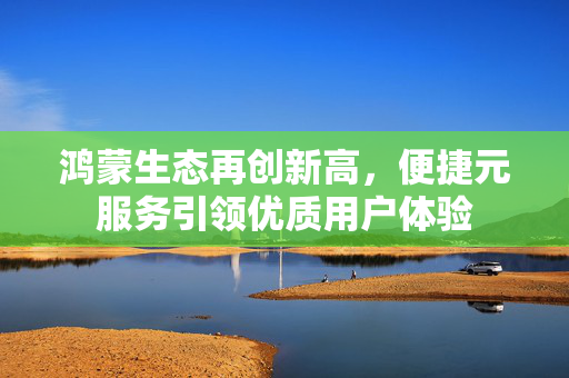 鸿蒙生态再创新高，便捷元服务引领优质用户体验